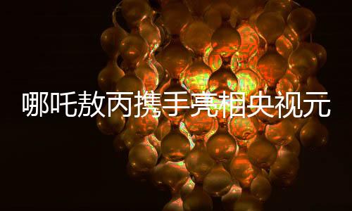 哪吒敖丙攜手亮相央視元宵晚會(huì)，傳統(tǒng)與現(xiàn)代共融的奇幻盛宴