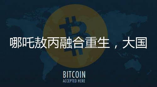 哪吒敖丙融合重生，大國重器的震撼變身