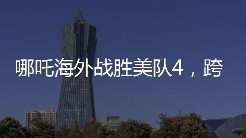 哪吒海外戰(zhàn)勝美隊4，跨界對決引發(fā)新熱議
