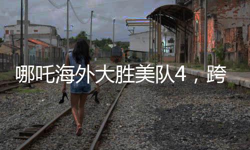 哪吒海外大勝美隊4，跨界對決的震撼瞬間