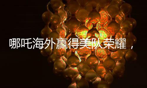 哪吒海外贏得美隊(duì)榮耀，中國文化閃耀全球電影之巔
