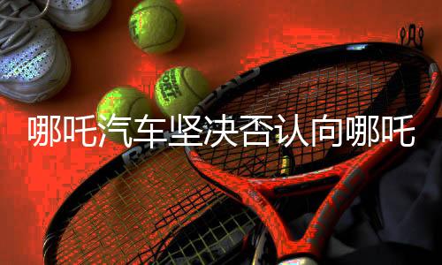 哪吒汽車堅(jiān)決否認(rèn)向哪吒2索賠500萬(wàn)，真相究竟如何？