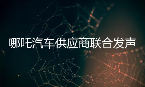 哪吒汽車供應(yīng)商聯(lián)合發(fā)聲：助力盡快完成新一輪融資，恢復(fù)正常生產(chǎn)經(jīng)營(yíng)