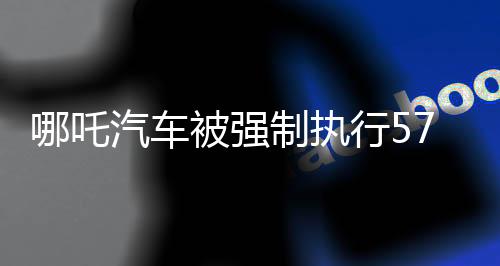 哪吒汽車(chē)被強(qiáng)制執(zhí)行5717萬(wàn)