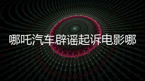 哪吒汽車辟謠起訴電影哪吒2索賠500萬(wàn)新聞