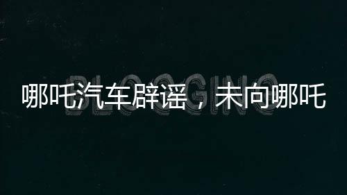 哪吒汽車辟謠，未向哪吒2索賠500萬，雙方合作正常進展