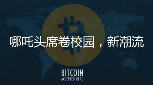 哪吒頭席卷校園，新潮流引領(lǐng)學(xué)校變革