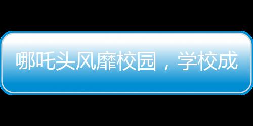 哪吒頭風(fēng)靡校園，學(xué)校成為新潮據(jù)點(diǎn)