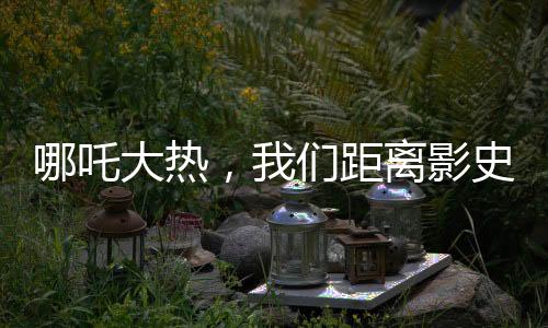 哪吒大熱，我們距離影史第一還有多遠？