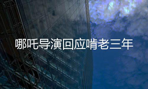 哪吒導(dǎo)演回應(yīng)啃老三年