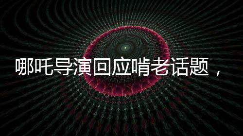 哪吒導(dǎo)演回應(yīng)啃老話題，從影視創(chuàng)作角度解讀新時(shí)代青年觀念沖突