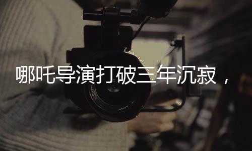 哪吒導(dǎo)演打破三年沉寂，成長(zhǎng)的足跡，勇氣與才華并重的篇章