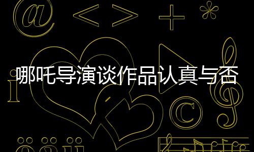 哪吒導演談作品認真與否，觀眾一眼就能看出