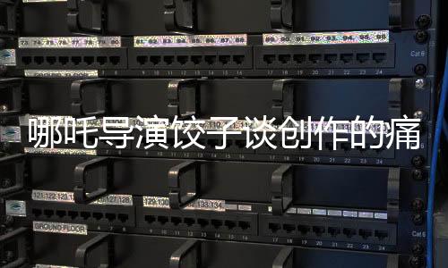 哪吒導(dǎo)演餃子談創(chuàng)作的痛苦