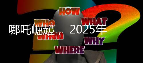 哪吒崛起， 2025年電影票房突破八十億大關(guān)，哪吒續(xù)集位列魁首