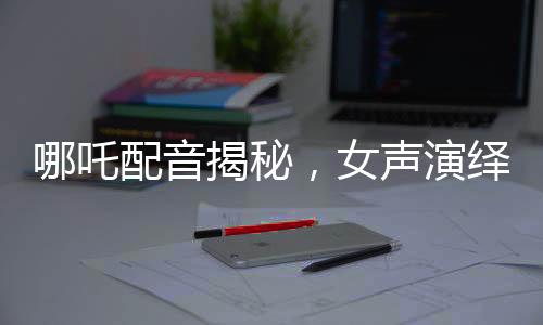 哪吒配音揭秘，女聲演繹，煙嗓與怒音交織的神奇之旅