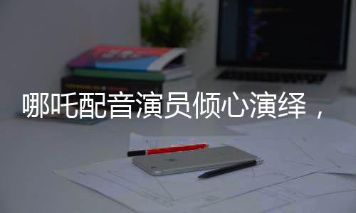 哪吒配音演員傾心演繹，配音后失聲感動萬千觀眾
