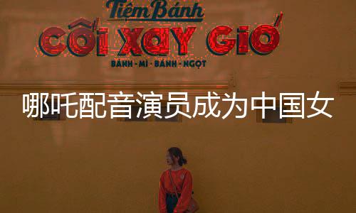 哪吒配音演員成為中國(guó)女演員票房第三、璀璨星途揭秘