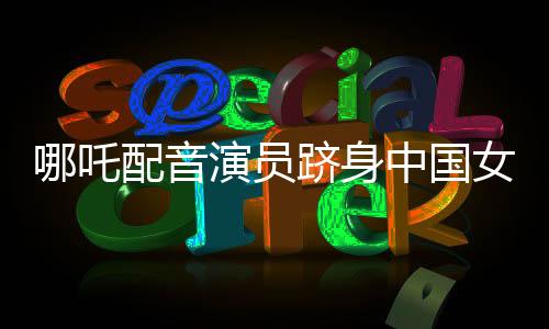 哪吒配音演員躋身中國女演員票房前三——閃耀星途揭秘