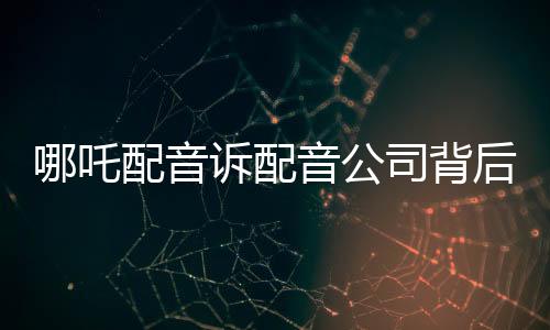 哪吒配音訴配音公司背后的故事與紛爭解析
