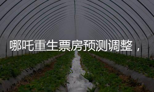 哪吒重生票房預測調整，行業(yè)內的專家下調預測至近十四億六千萬元