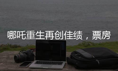 哪吒重生再創(chuàng)佳績，票房突破驚人一億一千萬大關(guān)