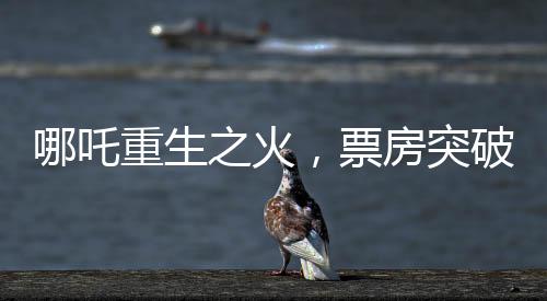 哪吒重生之火，票房突破98億大關(guān)