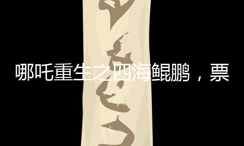 哪吒重生之四海鯤鵬，票房突破140億，刷新神話傳奇