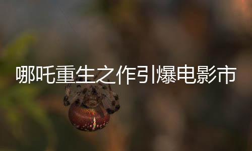 哪吒重生之作引爆電影市場(chǎng)，票房高達(dá)136億