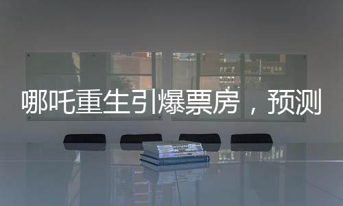 哪吒重生引爆票房，預(yù)測(cè)哪吒2總票房將超108億