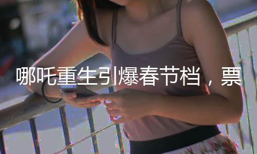 哪吒重生引爆春節(jié)檔，票房破7億領跑電影市場
