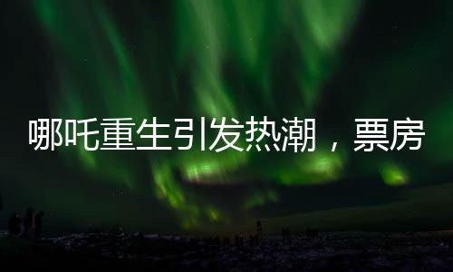哪吒重生引發(fā)熱潮，票房突破95億大關(guān)——創(chuàng)造新的電影里程碑