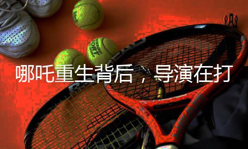 哪吒重生背后，導(dǎo)演在打造背后的無盡挑戰(zhàn)與深度思考