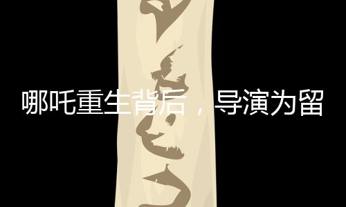 哪吒重生背后，導(dǎo)演為留下的諸多懸念深感無(wú)奈