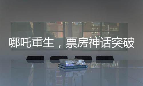 哪吒重生，票房神話突破140億元，刷新行業(yè)記錄！