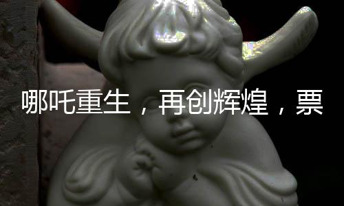 哪吒重生，再創(chuàng)輝煌，票房狂攬136億