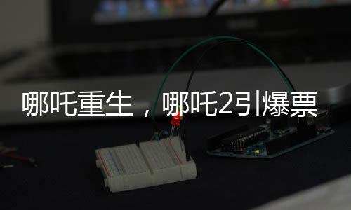 哪吒重生，哪吒2引爆票房狂潮，預測總票房超百億重磅來襲！