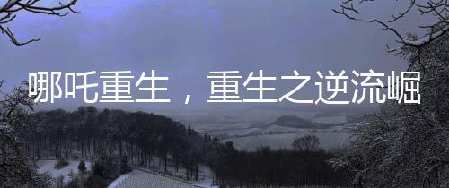 哪吒重生，重生之逆流崛起成為中國影史第一部百億電影巨制