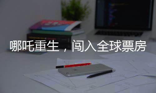 哪吒重生，闖入全球票房榜前二十五，再掀東方神話風(fēng)暴！