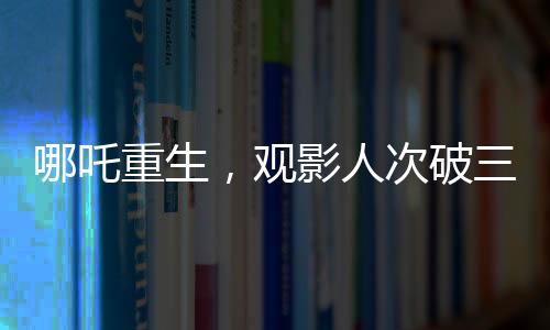 哪吒重生，觀影人次破三億，刷新神話電影新紀錄