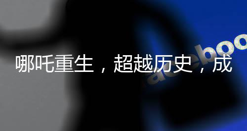 哪吒重生，超越歷史，成就中國電影史上的里程碑之作