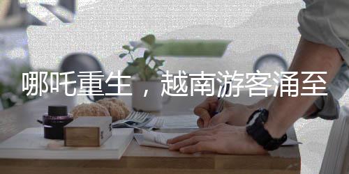 哪吒重生，越南游客涌至云南觀影視奇觀