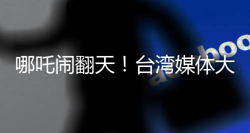 哪吒鬧翻天！臺(tái)灣媒體大膽稱哪吒2全球世界第一，引起熱議