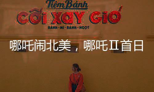 哪吒鬧北美，哪吒Ⅱ首日票房驚艷海外觀眾