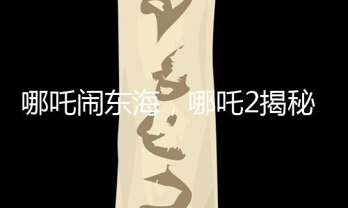 哪吒鬧東海，哪吒2揭秘申公豹全家福，引發(fā)新一輪熱議