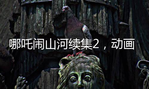 哪吒鬧山河續(xù)集2，動(dòng)畫制作方明示不參與票房分紅，專注創(chuàng)作初心