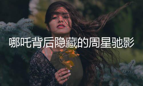 哪吒背后隱藏的周星馳影子，電影背后的故事與影響深度分析