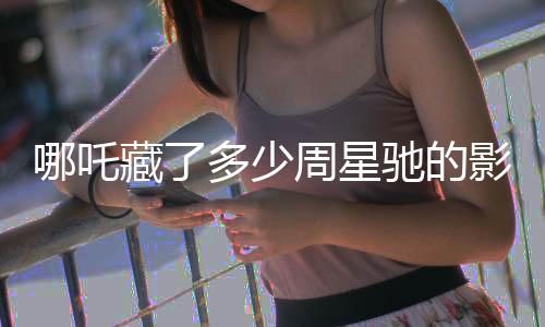 哪吒藏了多少周星馳的影子？深度解析影片背后的創(chuàng)作秘密