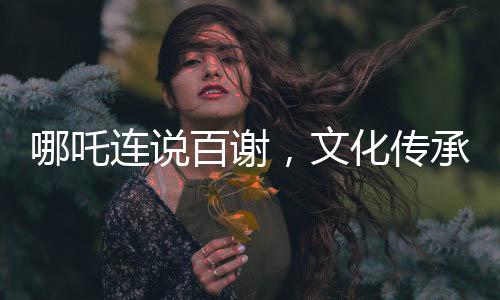 哪吒連說百謝，文化傳承與虛擬世界的溫情互動