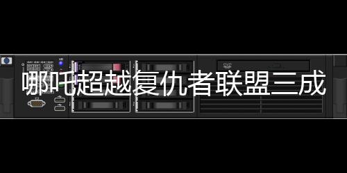 哪吒超越復(fù)仇者聯(lián)盟三成全球票房第六！震撼登場背后的數(shù)字奧秘揭曉